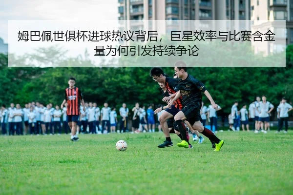 姆巴佩世俱杯进球热议背后，巨星效率与比赛含金量为何引发持续争论