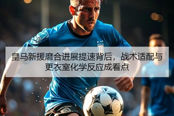 皇马新援磨合进展提速背后，战术适配与更衣室化学反应成看点
